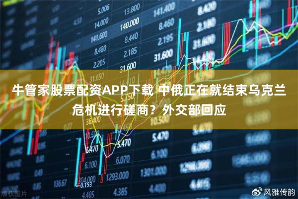 牛管家股票配资APP下载 中俄正在就结束乌克兰危机进行磋商？外交部回应