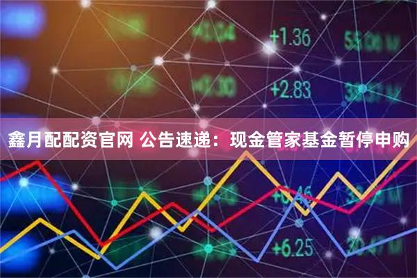 鑫月配配资官网 公告速递：现金管家基金暂停申购
