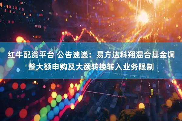 红牛配资平台 公告速递：易方达科翔混合基金调整大额申购及大额转换转入业务限制