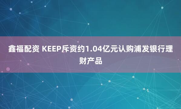 鑫福配资 KEEP斥资约1.04亿元认购浦发银行理财产品