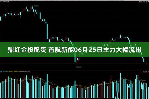 鼎红金投配资 首航新能06月25日主力大幅流出
