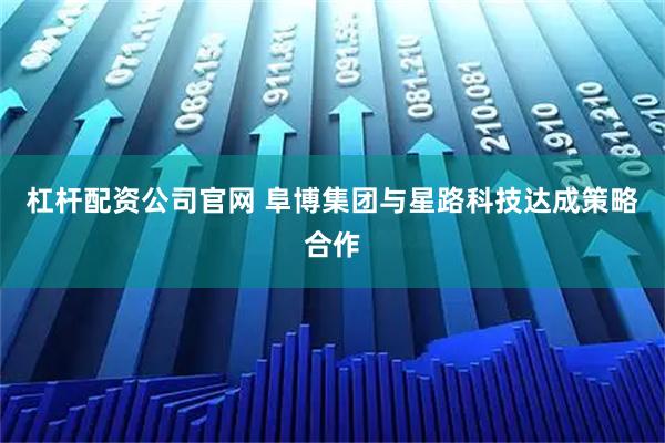 杠杆配资公司官网 阜博集团与星路科技达成策略合作