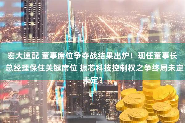 宏大速配 董事席位争夺战结果出炉！现任董事长、总经理保住关键席位 振芯科技控制权之争终局未定？