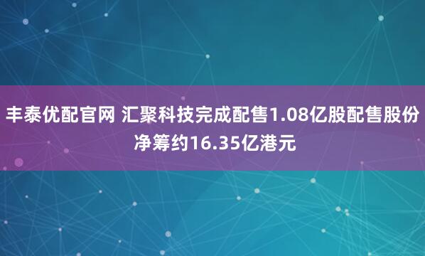 丰泰优配官网 汇聚科技完成配售1.08亿股配售股份 净筹约16.35亿港元