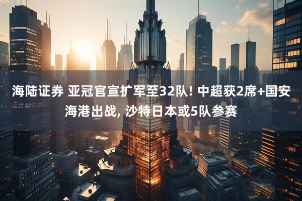 海陆证券 亚冠官宣扩军至32队! 中超获2席+国安海港出战, 沙特日本或5队参赛